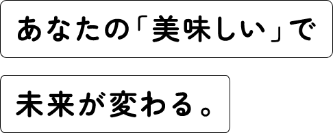 あなたの「美味しい」で未来が変わる。